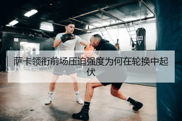萨卡领衔前场压迫强度为何在轮换中起伏